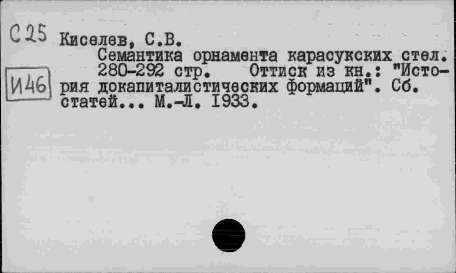 ﻿С^5 Киселев, С.В.
Семантика орнамента карасукских стел.
280-292 стр. Оттиск из кн.; "История докапиталистических формаций". Сб. статей... М.-Л. 1933.
ИА6